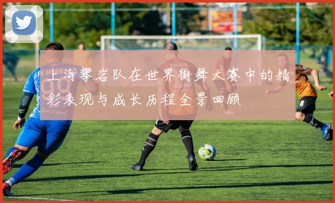 上海攀岩队在世界街舞大赛中的精彩表现与成长历程全景回顾